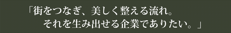 「街をつなぎ、美しく整える流れ。それを生み出せる企業でありたい。」