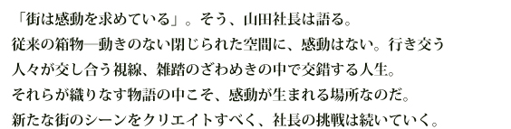 「街は感動を求めている」。そう、山田社長は語る。従来の箱物―動きのない閉じられた空間に、感動はない。行き交う人々が交し合う視線、雑踏のざわめきの中で交錯する人生。それらが織りなす物語の中こそ、感動が生まれる場所なのだ。新たな街のシーンをクリエイトすべく、社長の挑戦は続いていく。
