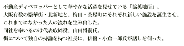 不動産ディベロッパーとして華やかな活躍を見せている「協英地所」。大阪有数の繁華街・北新地と、梅田・茶屋町にそれぞれ新しい施設を誕生させ、これまでになかった人の流れを生み出した。同社を率いるのは代表取締役、山田将嗣氏。街について独自の持論を持つ社長に、俳優・小倉一郎氏が話しを伺った。