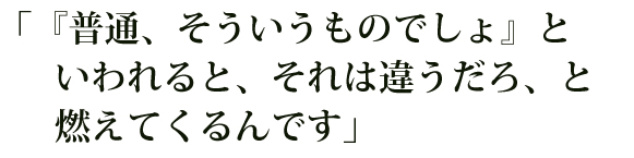 「『普通、そういうものでしょ』といわれると、それは違うだろ、と燃えてくるんです」