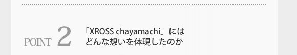 POINT2.「XROSS chayamachi」には、どんな想いを体現したのか